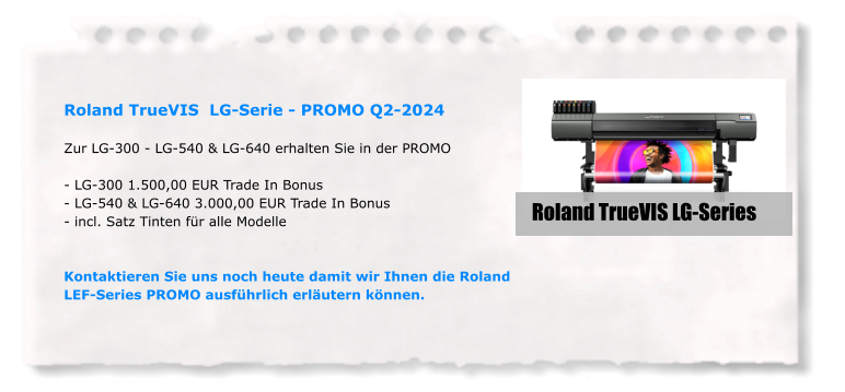 Roland TrueVIS  LG-Serie - PROMO Q2-2024  Zur LG-300 - LG-540 & LG-640 erhalten Sie in der PROMO  - LG-300 1.500,00 EUR Trade In Bonus - LG-540 & LG-640 3.000,00 EUR Trade In Bonus - incl. Satz Tinten für alle Modelle   Kontaktieren Sie uns noch heute damit wir Ihnen die Roland LEF-Series PROMO ausführlich erläutern können. Roland TrueVIS LG-Series