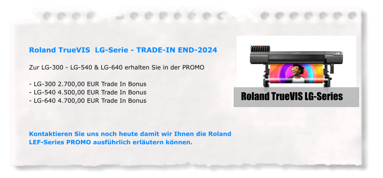 Roland TrueVIS  LG-Serie - TRADE-IN END-2024  Zur LG-300 - LG-540 & LG-640 erhalten Sie in der PROMO  - LG-300 2.700,00 EUR Trade In Bonus - LG-540 4.500,00 EUR Trade In Bonus  - LG-640 4.700,00 EUR Trade In Bonus    Kontaktieren Sie uns noch heute damit wir Ihnen die Roland LEF-Series PROMO ausführlich erläutern können. Roland TrueVIS LG-Series